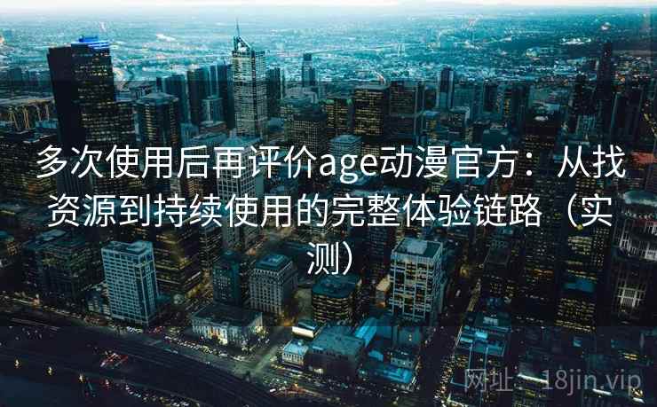 多次使用后再评价age动漫官方：从找资源到持续使用的完整体验链路（实测）