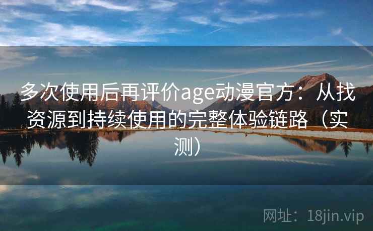 多次使用后再评价age动漫官方：从找资源到持续使用的完整体验链路（实测）