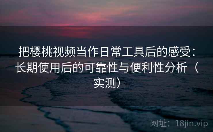 把樱桃视频当作日常工具后的感受：长期使用后的可靠性与便利性分析（实测）
