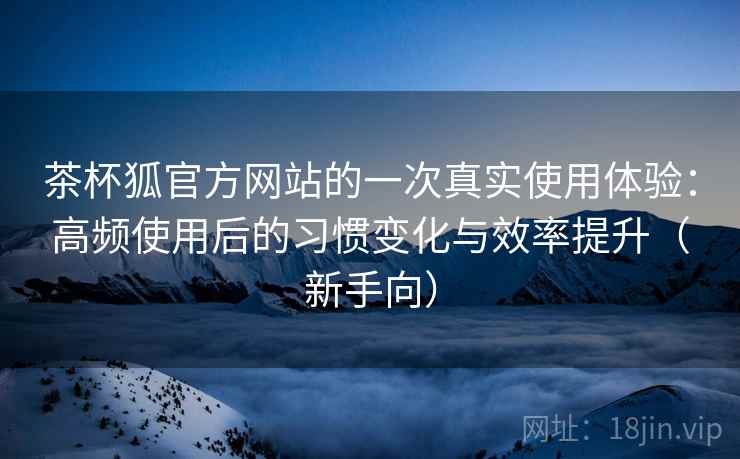 茶杯狐官方网站的一次真实使用体验：高频使用后的习惯变化与效率提升（新手向）