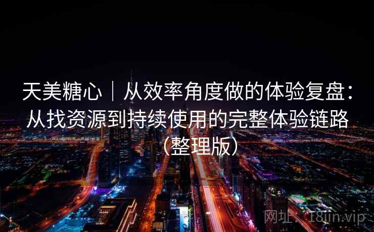 天美糖心｜从效率角度做的体验复盘：从找资源到持续使用的完整体验链路（整理版）