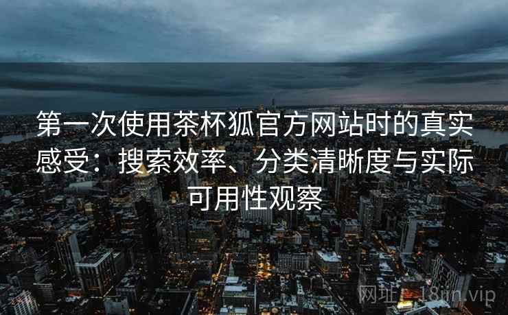 第一次使用茶杯狐官方网站时的真实感受：搜索效率、分类清晰度与实际可用性观察