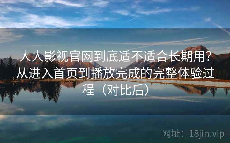 人人影视官网到底适不适合长期用？从进入首页到播放完成的完整体验过程（对比后）
