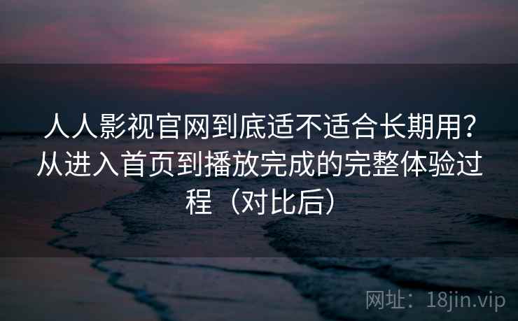 人人影视官网到底适不适合长期用？从进入首页到播放完成的完整体验过程（对比后）