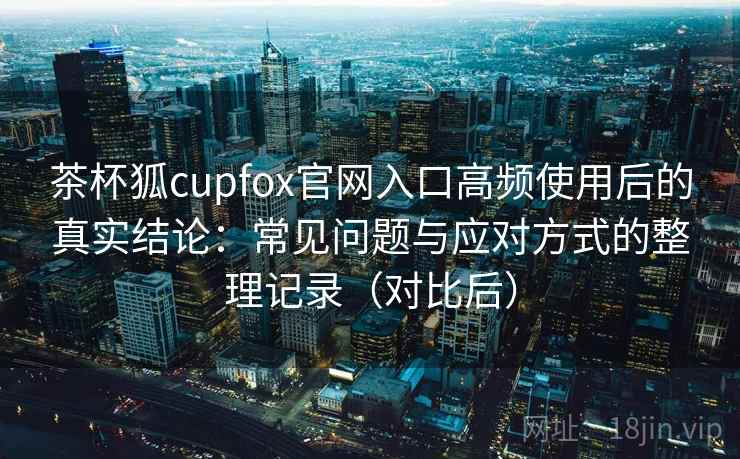茶杯狐cupfox官网入口高频使用后的真实结论：常见问题与应对方式的整理记录（对比后）