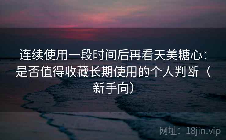 连续使用一段时间后再看天美糖心：是否值得收藏长期使用的个人判断（新手向）
