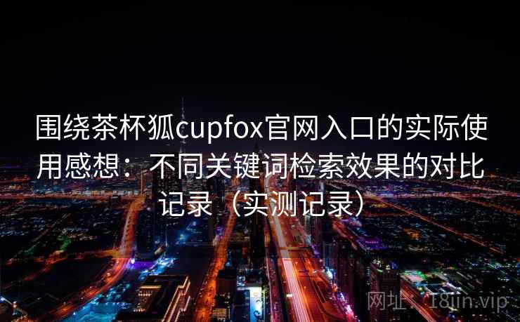 围绕茶杯狐cupfox官网入口的实际使用感想：不同关键词检索效果的对比记录（实测记录）