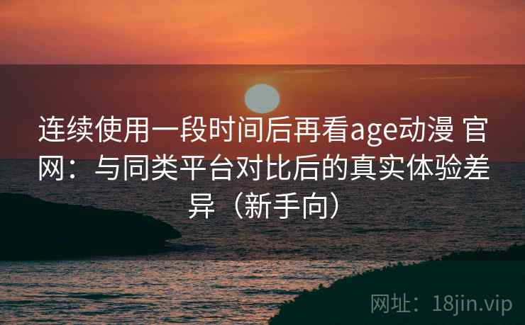 连续使用一段时间后再看age动漫 官网：与同类平台对比后的真实体验差异（新手向）