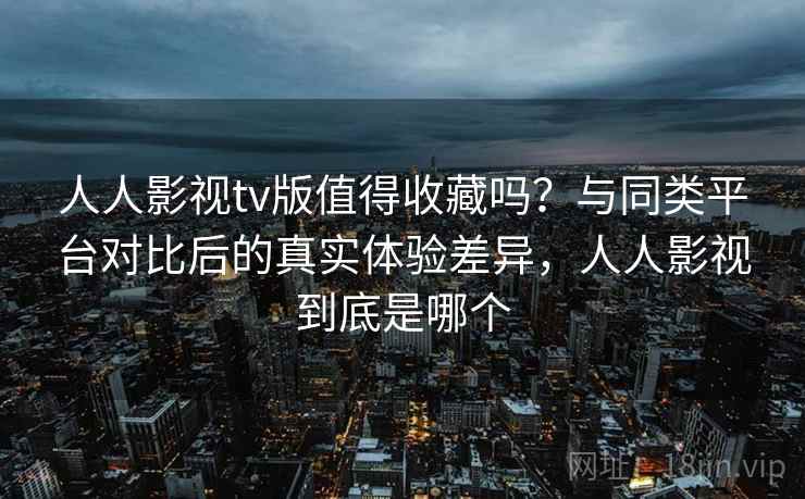 人人影视tv版值得收藏吗？与同类平台对比后的真实体验差异，人人影视到底是哪个