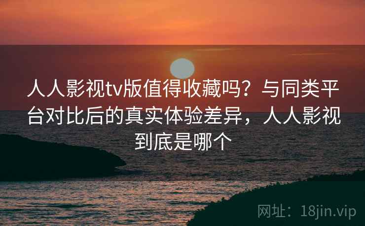 人人影视tv版值得收藏吗？与同类平台对比后的真实体验差异，人人影视到底是哪个