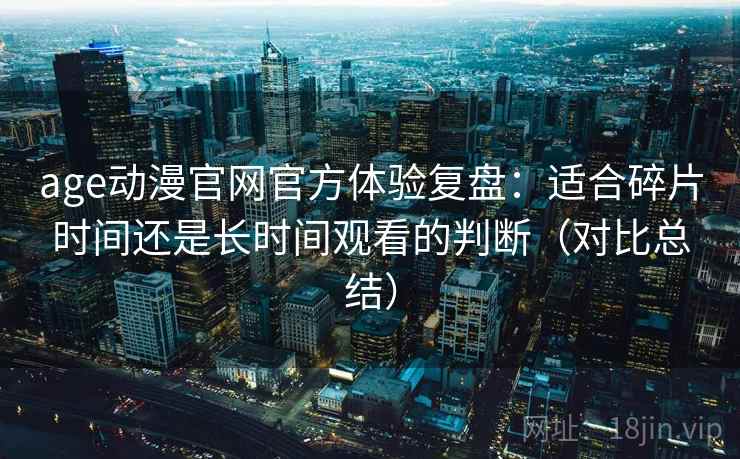 age动漫官网官方体验复盘：适合碎片时间还是长时间观看的判断（对比总结）