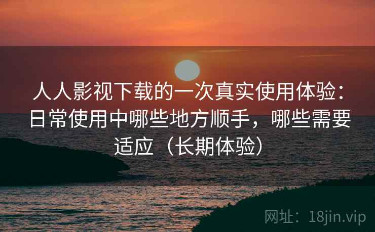 人人影视下载的一次真实使用体验：日常使用中哪些地方顺手，哪些需要适应（长期体验）