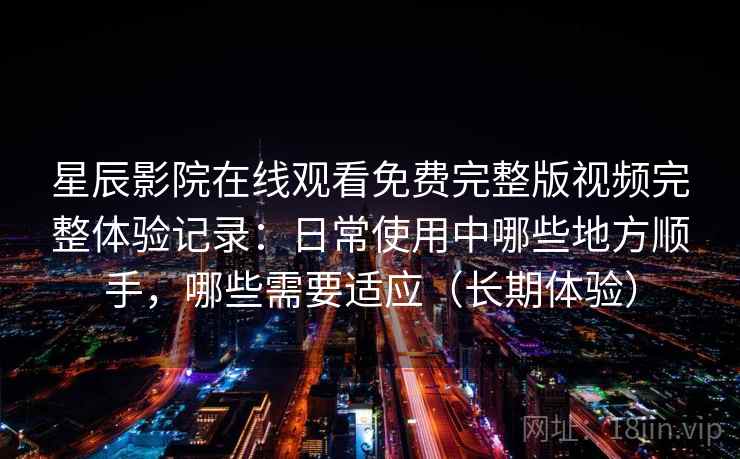 星辰影院在线观看免费完整版视频完整体验记录：日常使用中哪些地方顺手，哪些需要适应（长期体验）