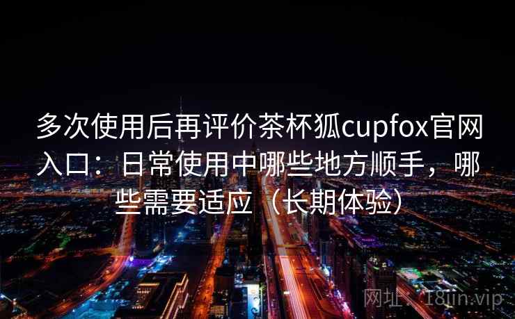 多次使用后再评价茶杯狐cupfox官网入口：日常使用中哪些地方顺手，哪些需要适应（长期体验）