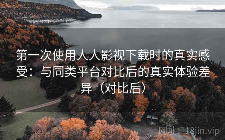 第一次使用人人影视下载时的真实感受：与同类平台对比后的真实体验差异（对比后）
