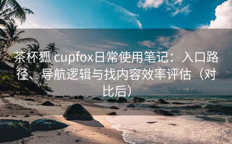 茶杯狐 cupfox日常使用笔记:入口路径、导航逻辑与找内容效率评估(对比后) 茶杯狐 cupfox日常使用笔记:入口路径、导航逻辑与找内容效率评估(对比后)
