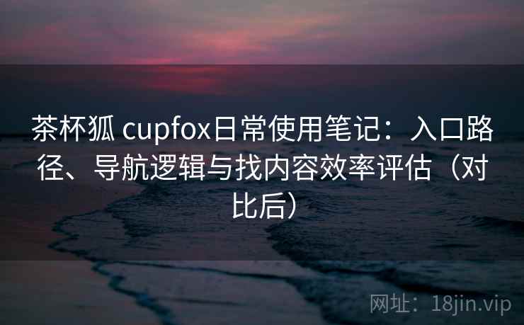 茶杯狐 cupfox日常使用笔记：入口路径、导航逻辑与找内容效率评估（对比后）