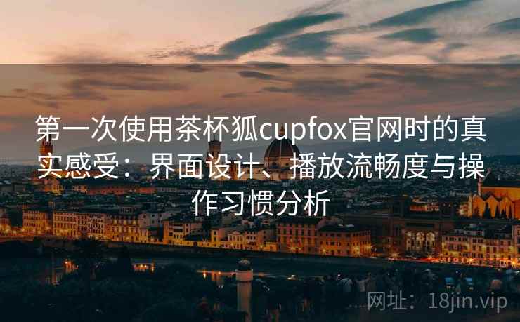 第一次使用茶杯狐cupfox官网时的真实感受：界面设计、播放流畅度与操作习惯分析