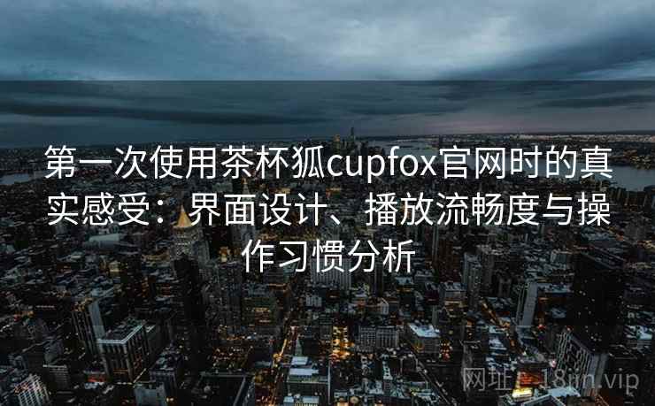 第一次使用茶杯狐cupfox官网时的真实感受：界面设计、播放流畅度与操作习惯分析