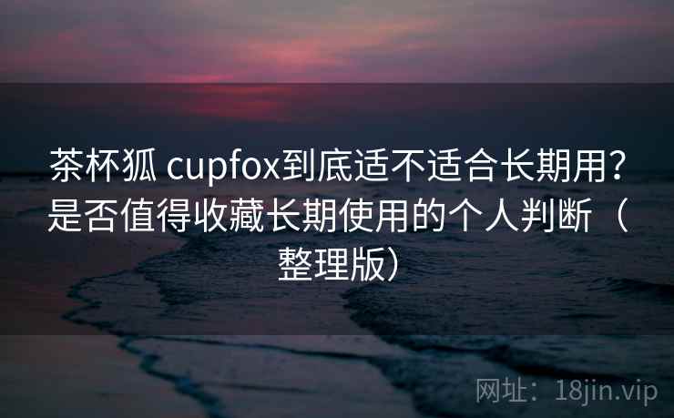 茶杯狐 cupfox到底适不适合长期用？是否值得收藏长期使用的个人判断（整理版）