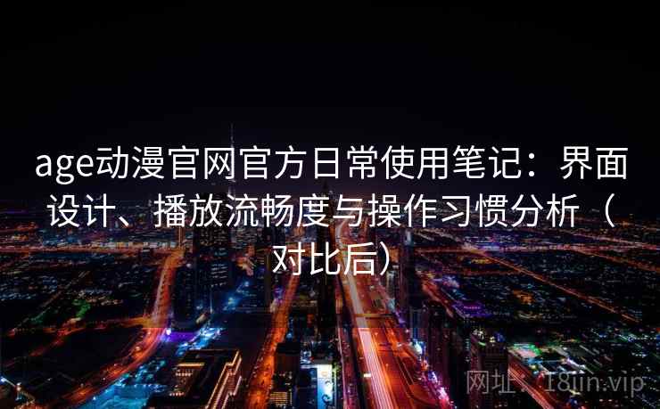age动漫官网官方日常使用笔记：界面设计、播放流畅度与操作习惯分析（对比后）