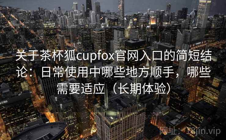 关于茶杯狐cupfox官网入口的简短结论：日常使用中哪些地方顺手，哪些需要适应（长期体验）
