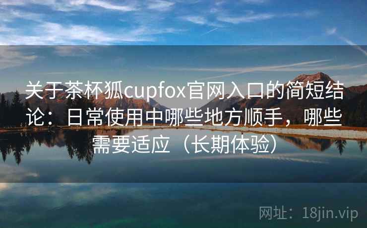 关于茶杯狐cupfox官网入口的简短结论：日常使用中哪些地方顺手，哪些需要适应（长期体验）