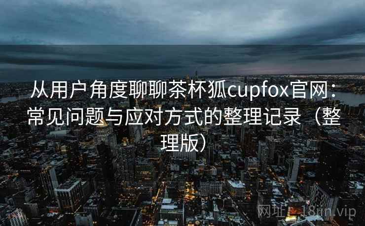 从用户角度聊聊茶杯狐cupfox官网：常见问题与应对方式的整理记录（整理版）