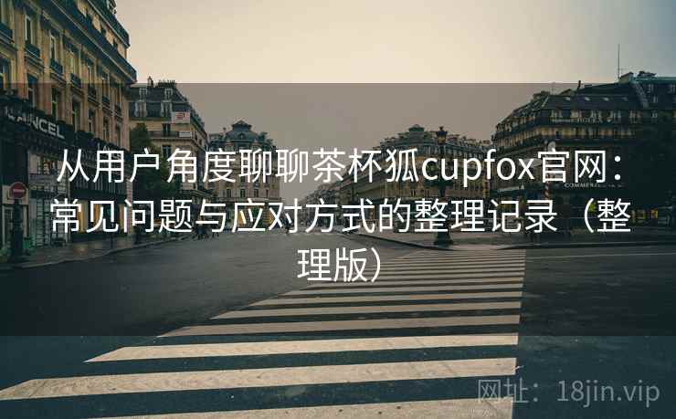 从用户角度聊聊茶杯狐cupfox官网：常见问题与应对方式的整理记录（整理版）