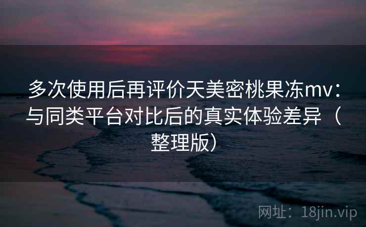 多次使用后再评价天美密桃果冻mv：与同类平台对比后的真实体验差异（整理版）