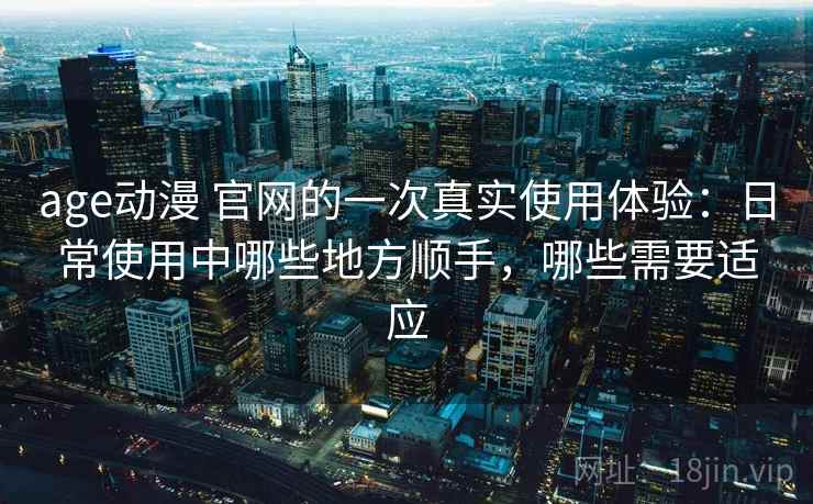 age动漫 官网的一次真实使用体验：日常使用中哪些地方顺手，哪些需要适应