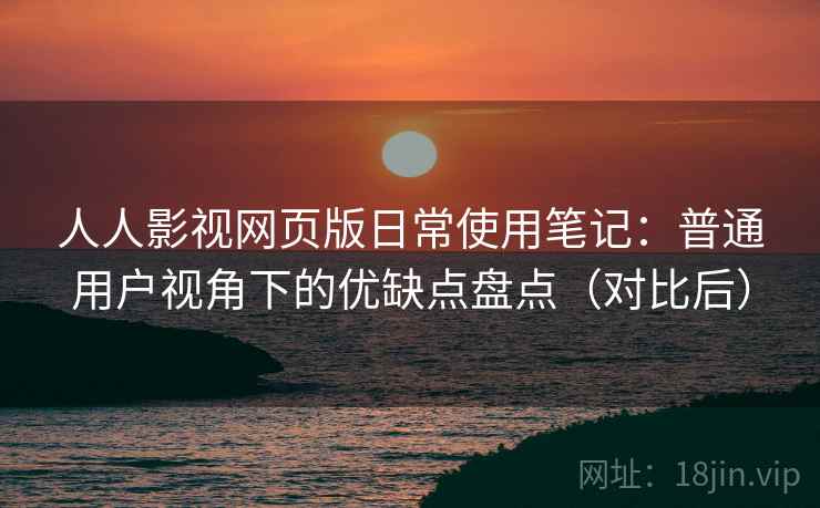 人人影视网页版日常使用笔记：普通用户视角下的优缺点盘点（对比后）