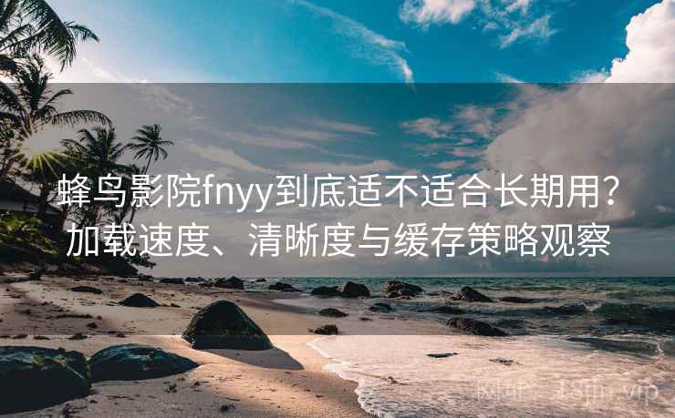 蜂鸟影院fnyy到底适不适合长期用？加载速度、清晰度与缓存策略观察