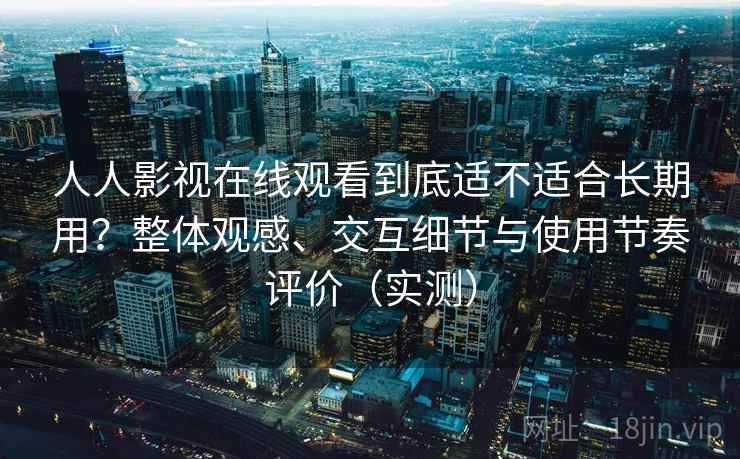 人人影视在线观看到底适不适合长期用？整体观感、交互细节与使用节奏评价（实测）