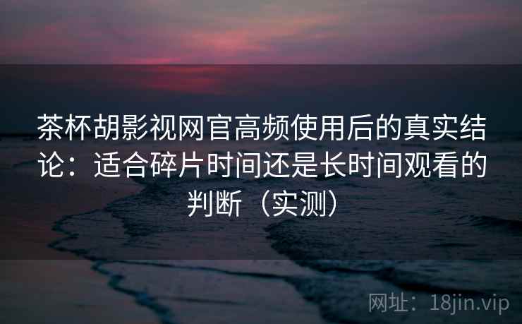 茶杯胡影视网官高频使用后的真实结论：适合碎片时间还是长时间观看的判断（实测）