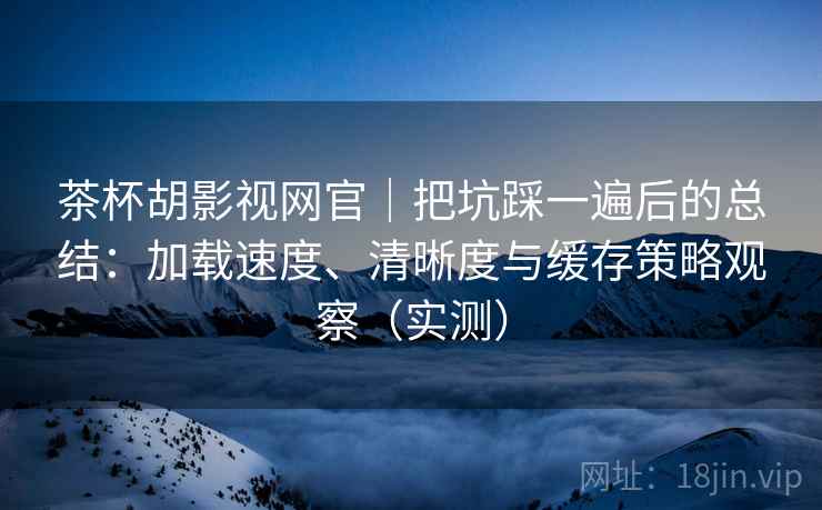 茶杯胡影视网官｜把坑踩一遍后的总结：加载速度、清晰度与缓存策略观察（实测）