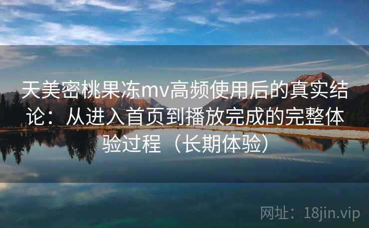 天美密桃果冻mv高频使用后的真实结论：从进入首页到播放完成的完整体验过程（长期体验）