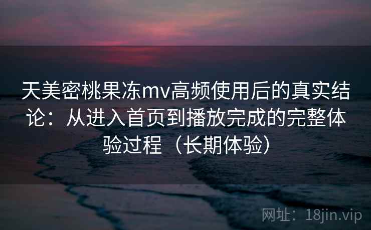 天美密桃果冻mv高频使用后的真实结论：从进入首页到播放完成的完整体验过程（长期体验）