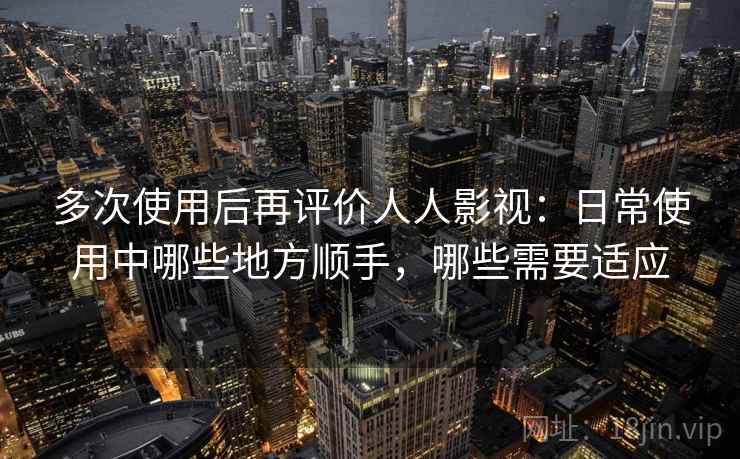 多次使用后再评价人人影视：日常使用中哪些地方顺手，哪些需要适应