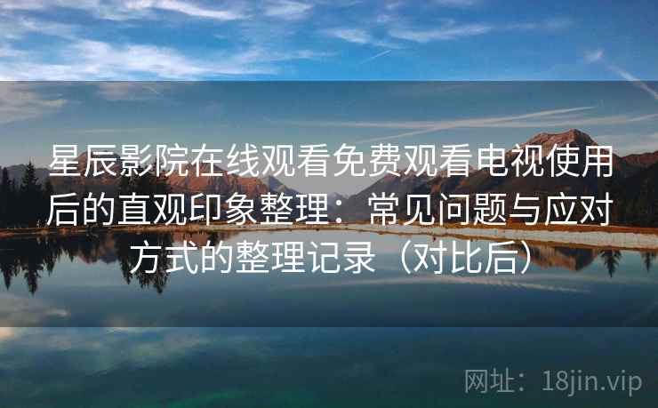 星辰影院在线观看免费观看电视使用后的直观印象整理：常见问题与应对方式的整理记录（对比后）