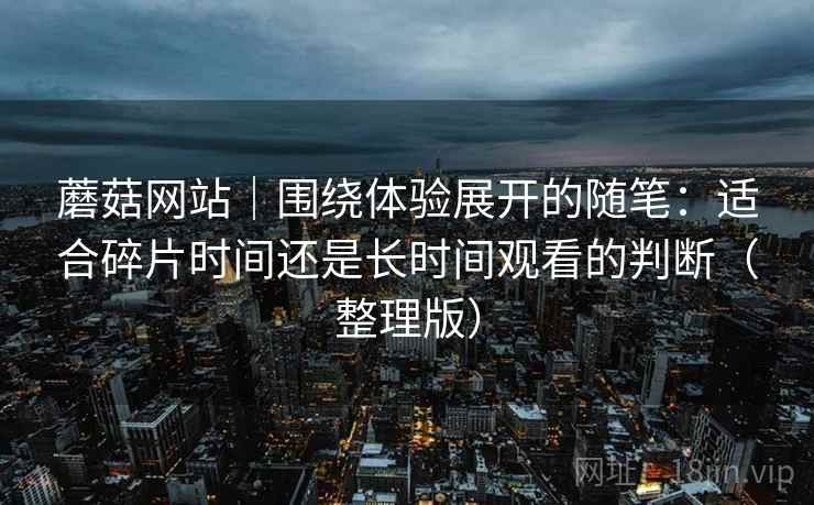 蘑菇网站｜围绕体验展开的随笔：适合碎片时间还是长时间观看的判断（整理版）