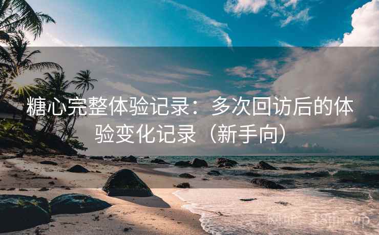 糖心完整体验记录：多次回访后的体验变化记录（新手向）