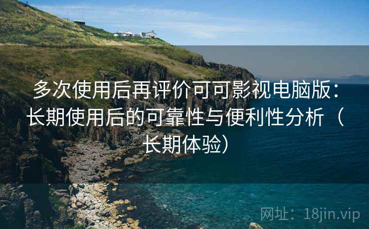 多次使用后再评价可可影视电脑版：长期使用后的可靠性与便利性分析（长期体验）