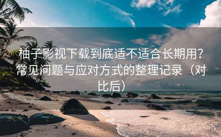 柚子影视下载到底适不适合长期用？常见问题与应对方式的整理记录（对比后）