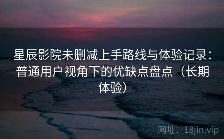 星辰影院未删减上手路线与体验记录：普通用户视角下的优缺点盘点（长期体验）