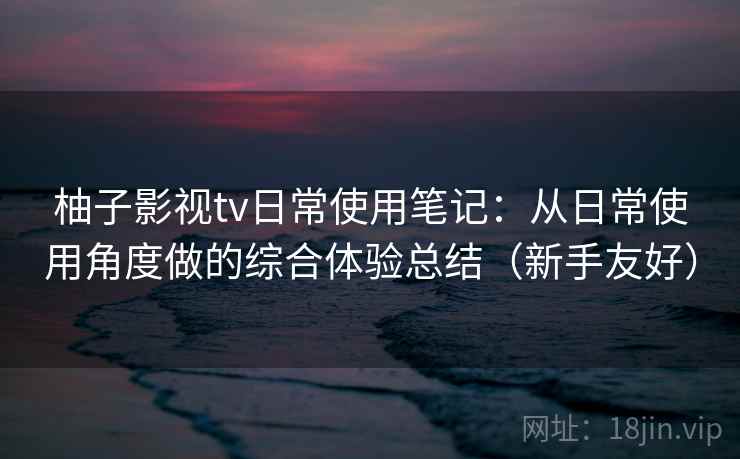 柚子影视tv日常使用笔记：从日常使用角度做的综合体验总结（新手友好）