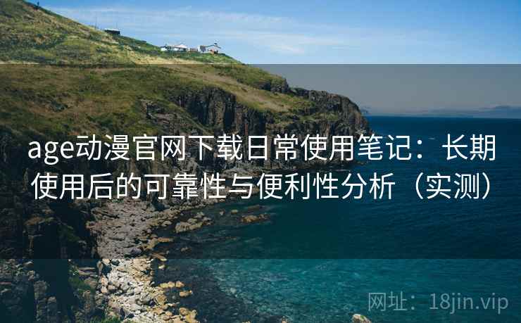 age动漫官网下载日常使用笔记：长期使用后的可靠性与便利性分析（实测）
