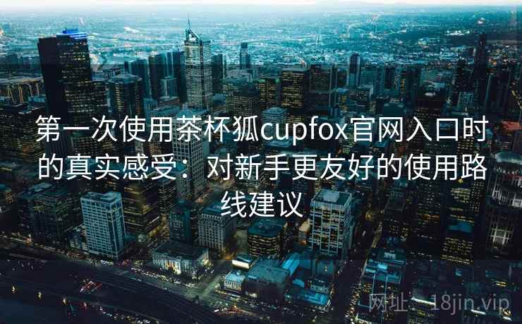 第一次使用茶杯狐cupfox官网入口时的真实感受：对新手更友好的使用路线建议