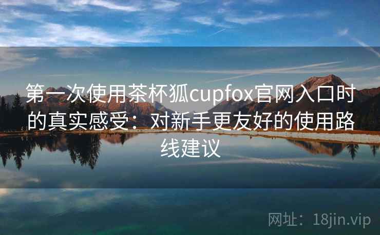 第一次使用茶杯狐cupfox官网入口时的真实感受:对新手更友好的使用路线建议 第一次使用茶杯狐cupfox官网入口时的真实感受:对新手更友好的使用路线建议