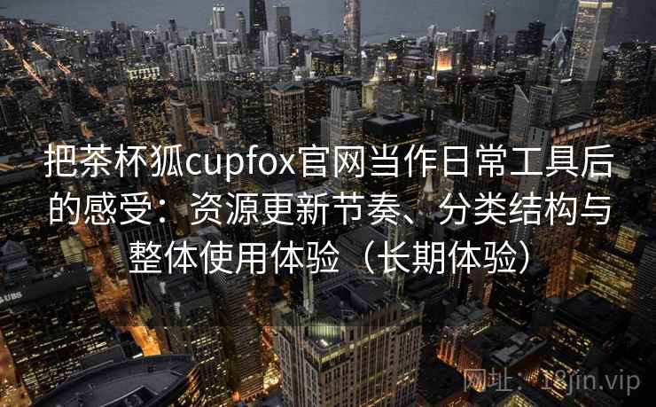 把茶杯狐cupfox官网当作日常工具后的感受：资源更新节奏、分类结构与整体使用体验（长期体验）